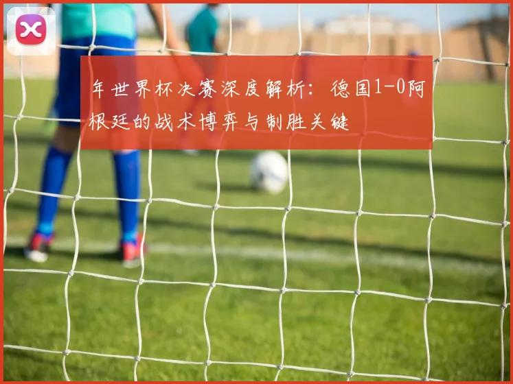 年世界杯决赛深度解析：德国1-0阿根廷的战术博弈与制胜关键