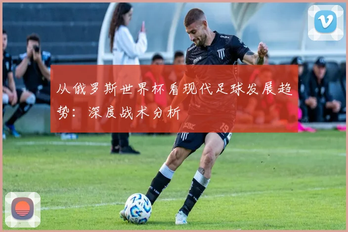 从俄罗斯世界杯看现代足球发展趋势：深度战术分析