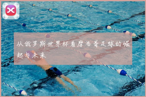 从俄罗斯世界杯看摩洛哥足球的崛起与未来