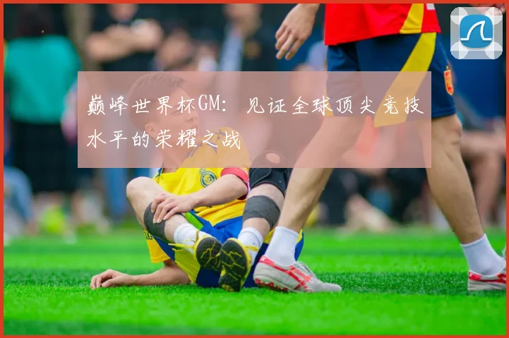 巅峰世界杯GM：见证全球顶尖竞技水平的荣耀之战