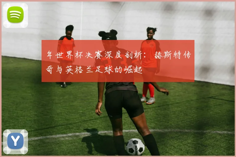 年世界杯决赛深度剖析：赫斯特传奇与英格兰足球的崛起