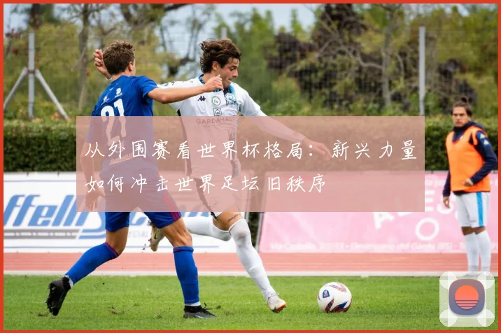 从外围赛看世界杯格局:新兴力量如何冲击世界足坛旧秩序
