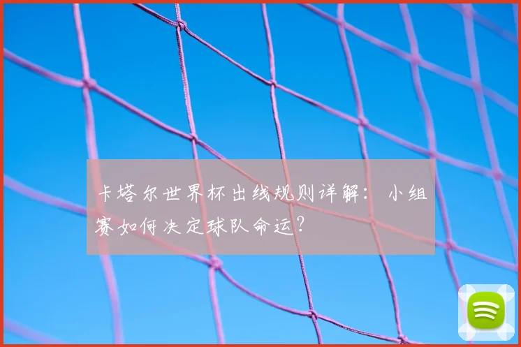 卡塔尔世界杯出线规则详解:小组赛如何决定球队命运?