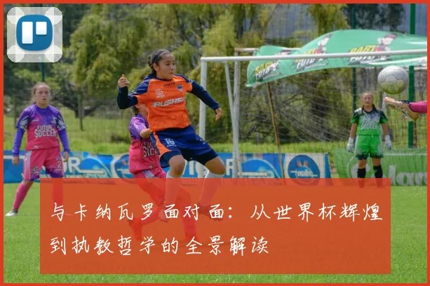 与卡纳瓦罗面对面:从世界杯辉煌到执教哲学的全景解读