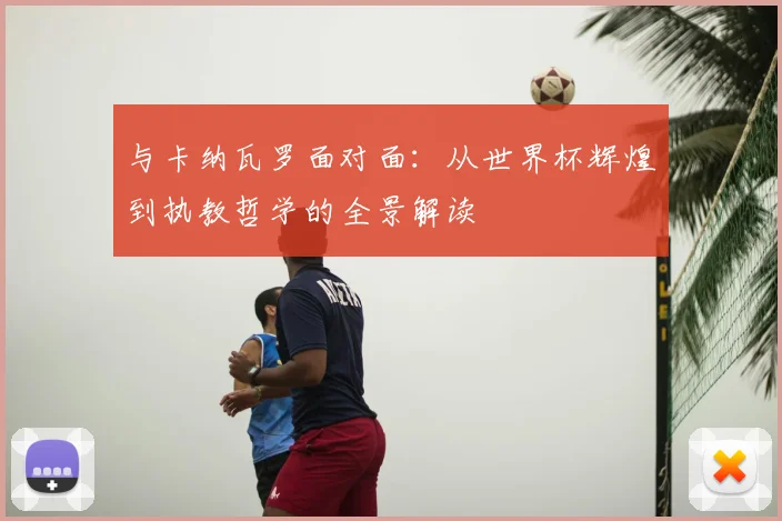 与卡纳瓦罗面对面:从世界杯辉煌到执教哲学的全景解读