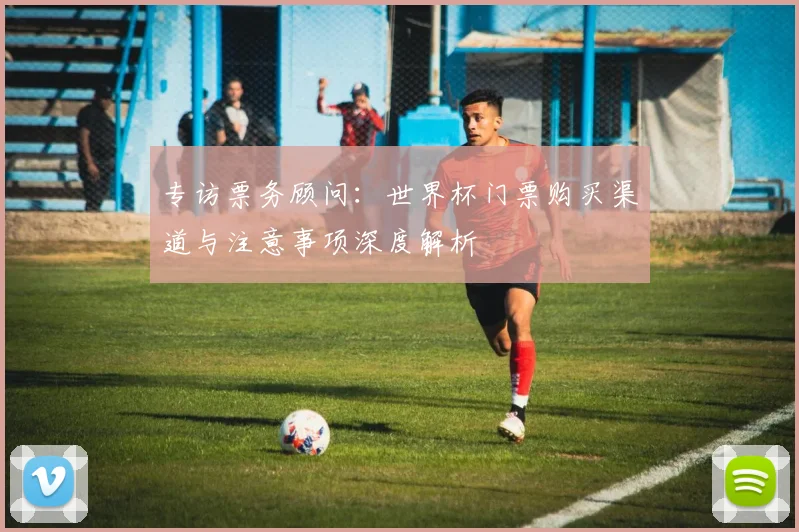 专访票务顾问:世界杯门票购买渠道与注意事项深度解析