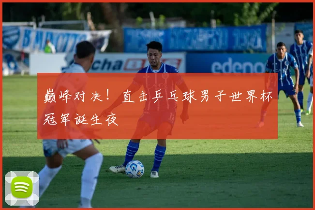 巅峰对决！直击乒乓球男子世界杯冠军诞生夜