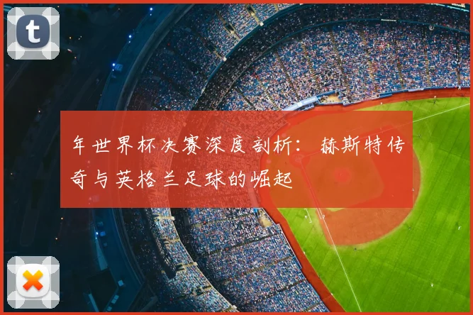 年世界杯决赛深度剖析：赫斯特传奇与英格兰足球的崛起