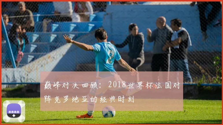 巅峰对决回顾：2018世界杯法国对阵克罗地亚的经典时刻